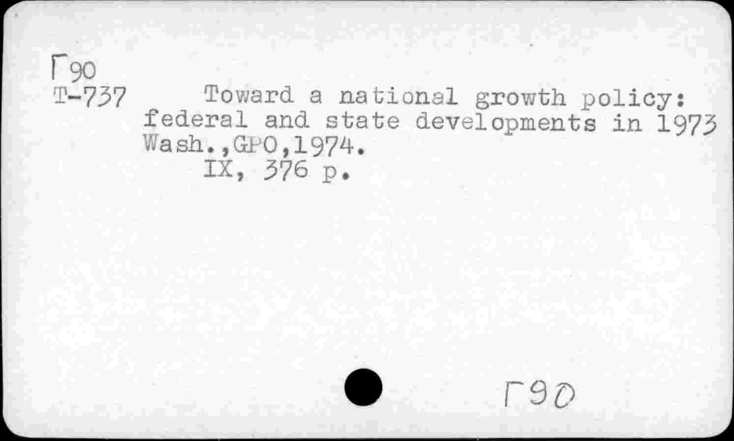 ﻿P90
T-737 Toward a national growth policy: federal and state developments in 1973 Wash.,GPO,1974.
IX, 376 p.
rep